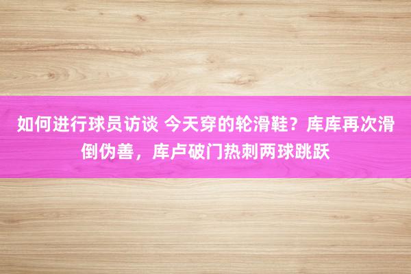 如何进行球员访谈 今天穿的轮滑鞋？库库再次滑倒伪善，库卢破门热刺两球跳跃