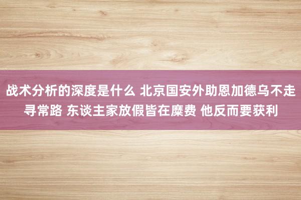 战术分析的深度是什么 北京国安外助恩加德乌不走寻常路 东谈主家放假皆在糜费 他反而要获利