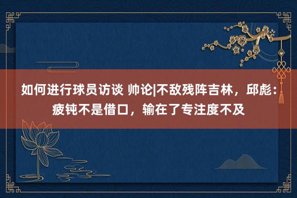 如何进行球员访谈 帅论|不敌残阵吉林，邱彪：疲钝不是借口，输在了专注度不及