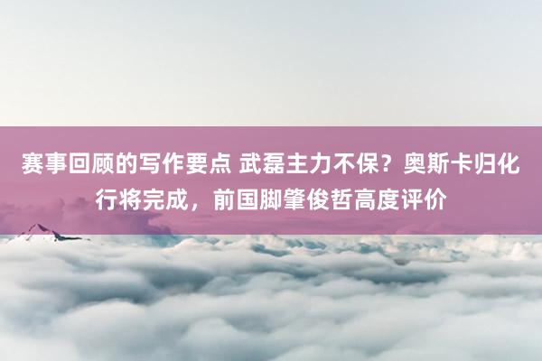 赛事回顾的写作要点 武磊主力不保？奥斯卡归化行将完成，前国脚肇俊哲高度评价