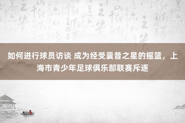 如何进行球员访谈 成为经受曩昔之星的摇篮，上海市青少年足球俱乐部联赛斥逐