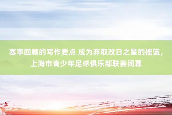 赛事回顾的写作要点 成为弃取改日之星的摇篮，上海市青少年足球俱乐部联赛闭幕