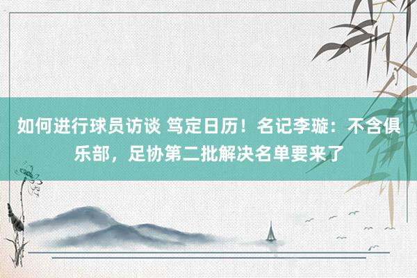 如何进行球员访谈 笃定日历！名记李璇：不含俱乐部，足协第二批解决名单要来了