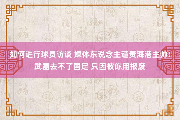 如何进行球员访谈 媒体东说念主谴责海港主帅：武磊去不了国足 只因被你用报废