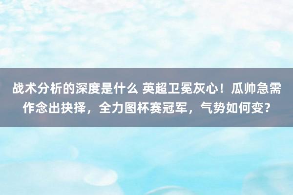 战术分析的深度是什么 英超卫冕灰心！瓜帅急需作念出抉择，全力图杯赛冠军，气势如何变？