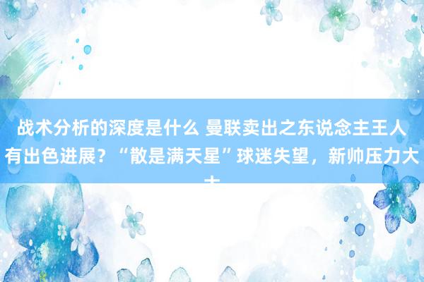 战术分析的深度是什么 曼联卖出之东说念主王人有出色进展？“散是满天星”球迷失望，新帅压力大