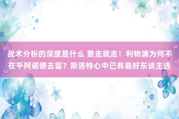 战术分析的深度是什么 要走就走！利物浦为何不在乎阿诺德去留？斯洛特心中已有最好东谈主选