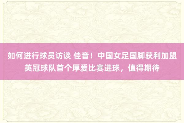 如何进行球员访谈 佳音！中国女足国脚获利加盟英冠球队首个厚爱比赛进球，值得期待