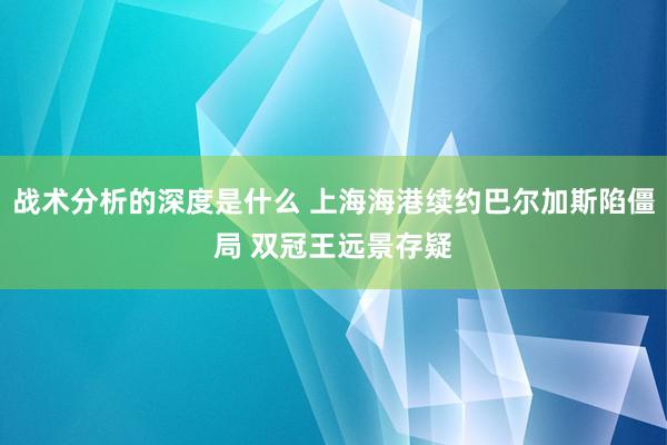 战术分析的深度是什么 上海海港续约巴尔加斯陷僵局 双冠王远景存疑