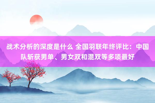 战术分析的深度是什么 全国羽联年终评比：中国队斩获男单、男女双和混双等多项最好