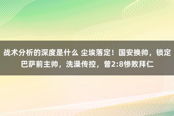 战术分析的深度是什么 尘埃落定！国安换帅，锁定巴萨前主帅，洗澡传控，曾2:8惨败拜仁