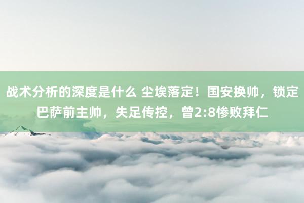 战术分析的深度是什么 尘埃落定！国安换帅，锁定巴萨前主帅，失足传控，曾2:8惨败拜仁