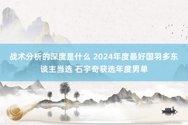 战术分析的深度是什么 2024年度最好国羽多东谈主当选 石宇奇获选年度男单