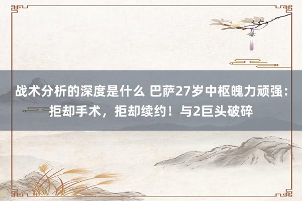 战术分析的深度是什么 巴萨27岁中枢魄力顽强：拒却手术，拒却续约！与2巨头破碎