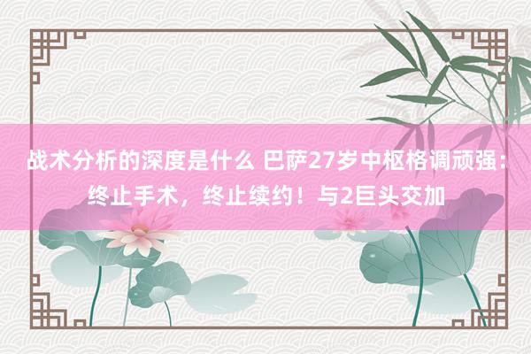 战术分析的深度是什么 巴萨27岁中枢格调顽强：终止手术，终止续约！与2巨头交加